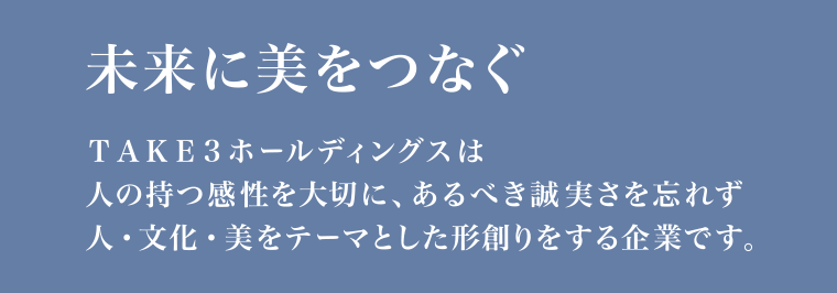 未来に美をつなぐ TAKE3ホールディングスは 人の持つ感性を大切に、あるべき誠実さを忘れず 人・文化・美をテーマとした形創りをする企業です。